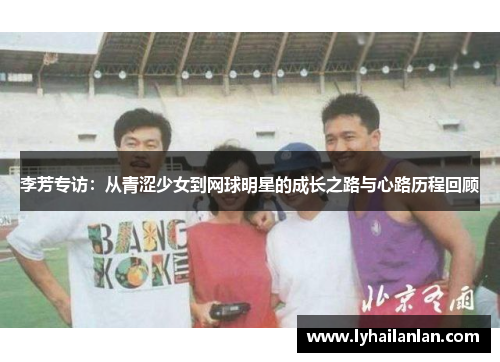李芳专访：从青涩少女到网球明星的成长之路与心路历程回顾