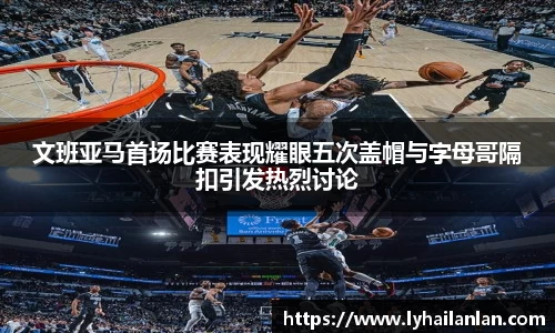 文班亚马首场比赛表现耀眼五次盖帽与字母哥隔扣引发热烈讨论